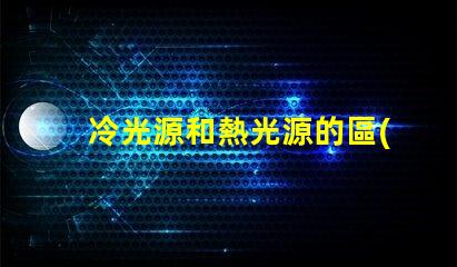 冷光源和熱光源的區(qū)別揭開冷光源與熱光源的真相