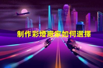 制作彩燈廠家如何選擇可靠的彩燈制造商