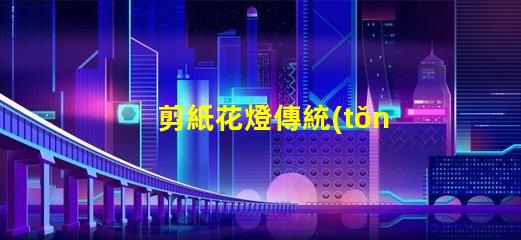 剪紙花燈傳統(tǒng)與現(xiàn)代工藝的完美結(jié)合,如何選擇
