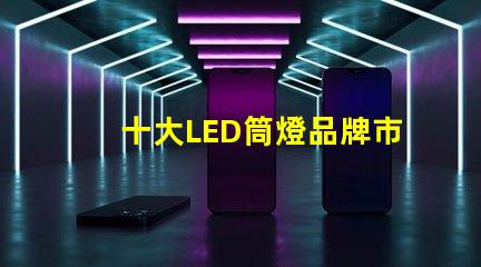 十大LED筒燈品牌市場(chǎng)領(lǐng)先品牌的全景分析