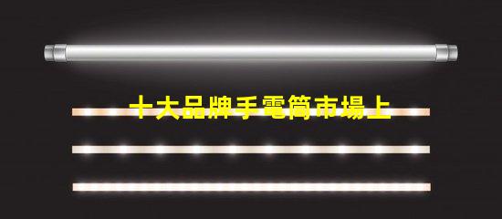 十大品牌手電筒市場上最受歡迎的選擇,你選對了嗎