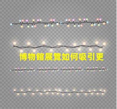 博物館展覽如何吸引更多觀眾博物館吸引力提升策略