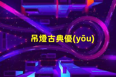 吊燈古典優(yōu)雅設(shè)計(jì)與現(xiàn)代照明的完美結(jié)合