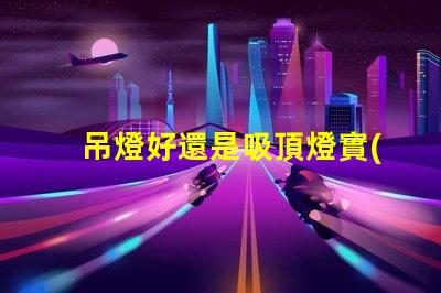 吊燈好還是吸頂燈實(shí)用對比家居照明的理想選擇