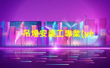 吊燈安裝工專業(yè)吊燈安裝服務(wù)詳解,提升空間美感