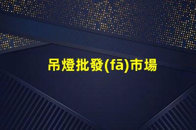 吊燈批發(fā)市場揭示行業(yè)內(nèi)幕與利潤空間