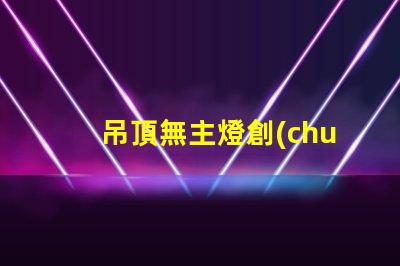 吊頂無主燈創(chuàng)新照明設(shè)計的優(yōu)勢與挑戰(zhàn)
