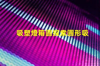 吸塑燈箱圓探索圓形吸塑燈箱的設計與應用潛力