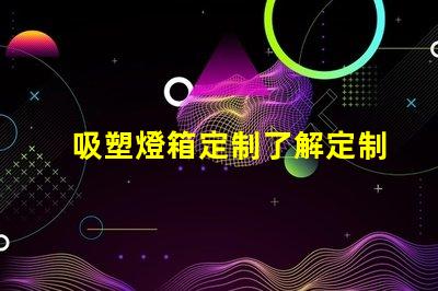 吸塑燈箱定制了解定制吸塑燈箱的優(yōu)勢與市場需求