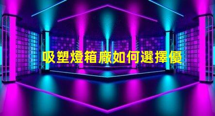 吸塑燈箱廠如何選擇優(yōu)質(zhì)吸塑燈箱制造商