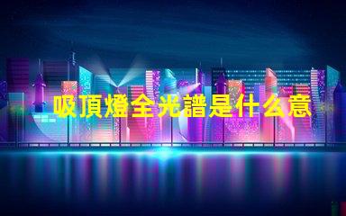 吸頂燈全光譜是什么意思揭開全光譜吸頂燈的神秘面紗