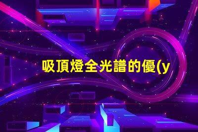 吸頂燈全光譜的優(yōu)缺點深入解析吸頂燈全光譜的優(yōu)勢與局限