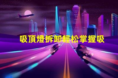 吸頂燈拆卸輕松掌握吸頂燈拆卸技巧的步驟