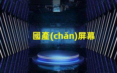 國產(chǎn)屏幕探索高性價比國產(chǎn)屏幕的潛力