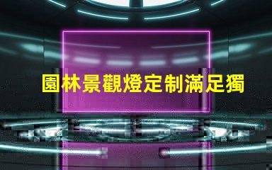 園林景觀燈定制滿足獨特需求的定制解決方案