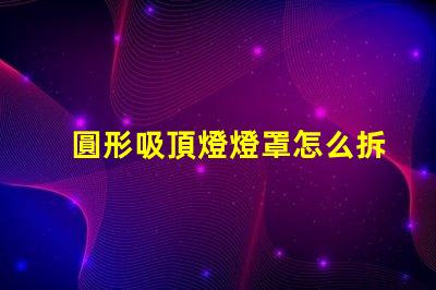 圓形吸頂燈燈罩怎么拆簡易拆卸技巧與步驟解析