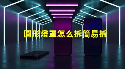 圓形燈罩怎么拆簡易拆卸方法與技巧解析