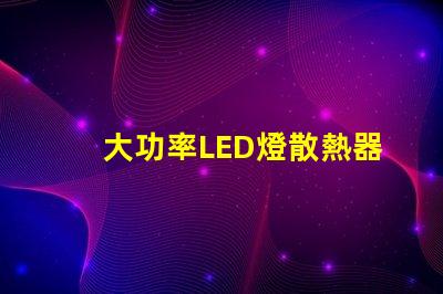 大功率LED燈散熱器提升散熱效率的關(guān)鍵選擇