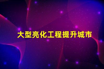 大型亮化工程提升城市夜景的秘密武器是什么