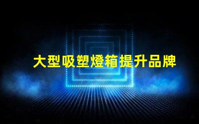 大型吸塑燈箱提升品牌曝光的絕佳選擇