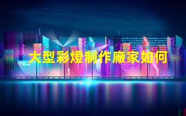 大型彩燈制作廠家如何選擇最優(yōu)質(zhì)的彩燈供應(yīng)商