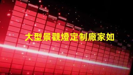 大型景觀燈定制廠家如何選擇優(yōu)質(zhì)的供應(yīng)商