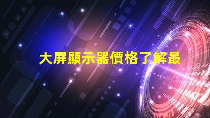 大屏顯示器價格了解最新市場價格的關(guān)鍵因素