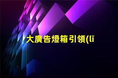 大廣告燈箱引領(lǐng)市場趨勢的終極廣告解決方案