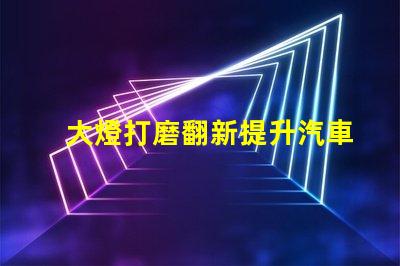 大燈打磨翻新提升汽車(chē)燈光效果的創(chuàng)新技巧