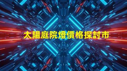 太陽庭院燈價格探討市場價與品質(zhì)的關(guān)系