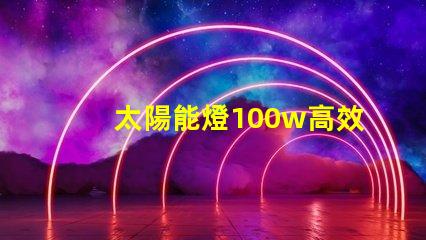 太陽能燈100w高效能與節(jié)能的完美結(jié)合嗎