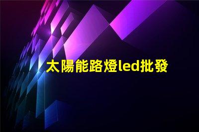 太陽能路燈led批發(fā)高效能照明解決方案的選擇