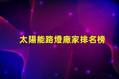 太陽能路燈廠家排名榜揭曉行業(yè)頂尖品牌的秘密