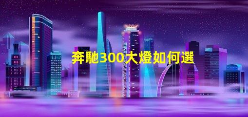 奔馳300大燈如何選擇高性能LED燈具提升安全性