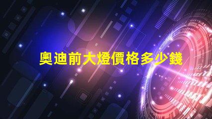 奧迪前大燈價格多少錢一個如何選擇最具性價比的奧迪大燈
