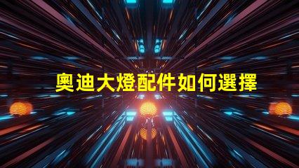 奧迪大燈配件如何選擇高品質(zhì)替代品以提升亮度