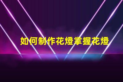 如何制作花燈掌握花燈制作技巧,實現(xiàn)創(chuàng)意之美