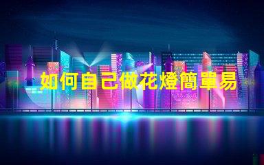 如何自己做花燈簡單易學(xué)的花燈制作指南
