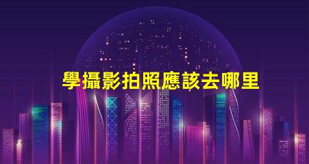 學攝影拍照應該去哪里學選擇最佳學習資源的終極指南