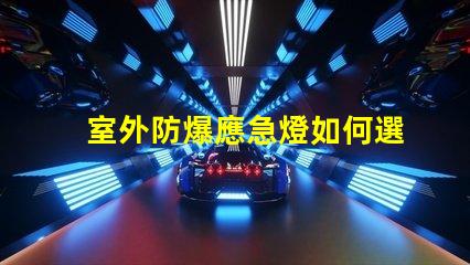 室外防爆應急燈如何選擇適合您需求的應急照明解決方案