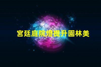 宮廷庭院燈提升園林美感的絕佳選擇嗎