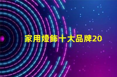 家用燈飾十大品牌2023年最受歡迎品牌盤點(diǎn)