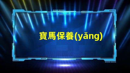 寶馬保養(yǎng)周期項目表詳解每個保養(yǎng)項目的重要性