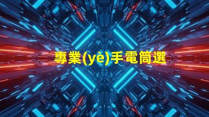 專業(yè)手電筒選擇最佳手電筒,滿足你實際需求嗎