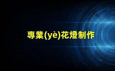 專業(yè)花燈制作探索獨特創(chuàng)意與技術(shù)結(jié)合的藝術(shù)之旅