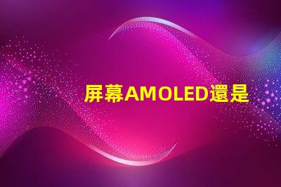 屏幕AMOLED還是OLED好深入解析屏幕技術差異