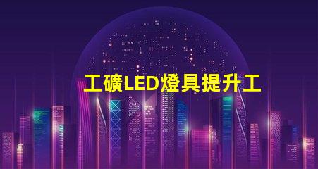 工礦LED燈具提升工作效率的照明解決方案