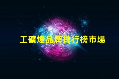 工礦燈品牌排行榜市場領(lǐng)先品牌對比分析