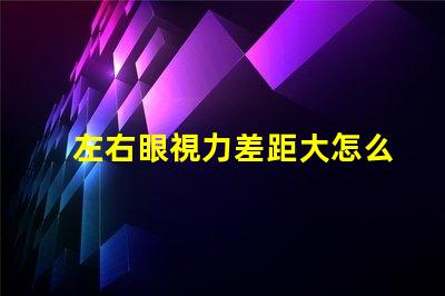 左右眼視力差距大怎么辦解決視力不均的有效方法