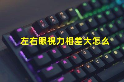 左右眼視力相差大怎么辦如何有效改善視覺不平衡問題